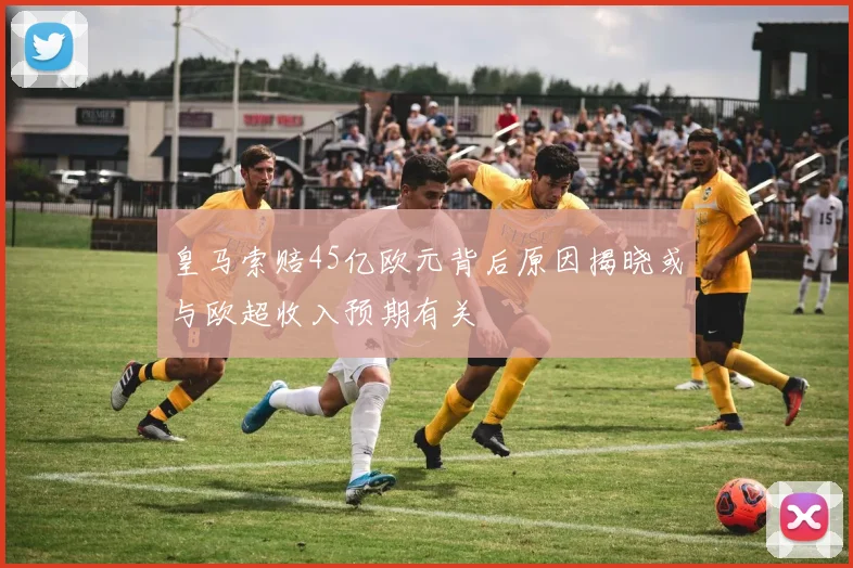 皇马索赔45亿欧元背后原因揭晓或与欧超收入预期有关