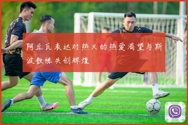 阿丘瓦表达对热火的热爱渴望与斯波教练共创辉煌