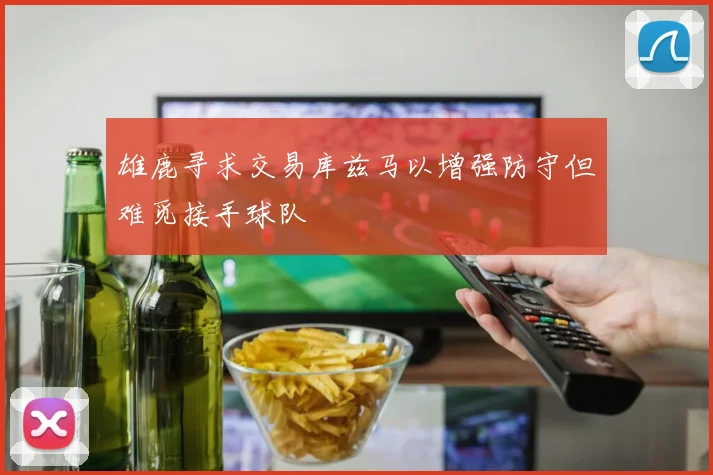 雄鹿寻求交易库兹马以增强防守但难觅接手球队
