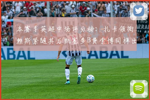 本赛季英超中场评分榜：扎卡领衔赖斯紧随其后凯塞多B费索博同样出色