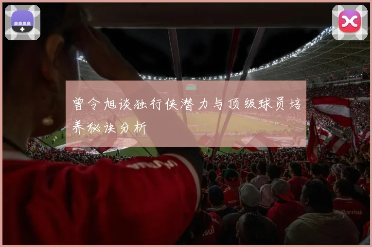 曾令旭谈独行侠潜力与顶级球员培养秘诀分析