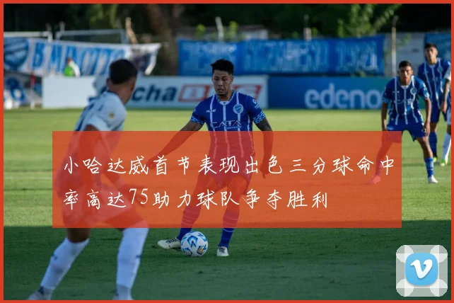 小哈达威首节表现出色三分球命中率高达75助力球队争夺胜利