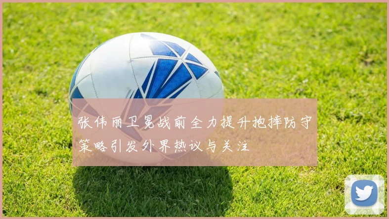 张伟丽卫冕战前全力提升抱摔防守策略引发外界热议与关注